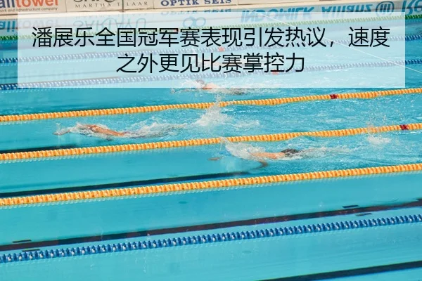 潘展乐全国冠军赛表现引发热议，速度之外更见比赛掌控力